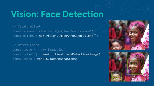 Vision: Face Detection
// Create client
const vision = require('@google-cloud/vision');
const client = new vision.ImageAnnotatorClient();
// Detect Faces
const image = './my-image.jpg';
const [result] = await client.faceDetection(image);
const faces = result.faceAnnotations;
