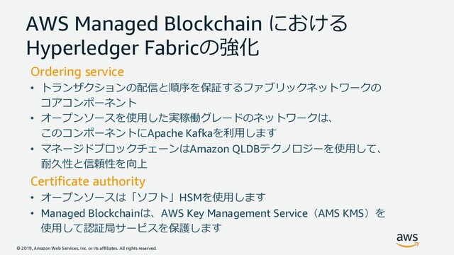 © 2019, Amazon Web Services, Inc. or its affiliates. All rights reserved.
AWS Managed Blockchain 
Hyperledger Fabric96
Ordering service
• #.3-3C;GH7? ()/!%!#2
3+%3#
• *3@8
5JE0$%!#2
3+%3#Apache Kafka=8
• ,%$)1! 3Amazon QLDB"&1@8
ID:;F:<4
Certificate authority
• *3(#HSM@8
• Managed BlockchainAWS Key Management ServiceAMS KMS
@8>?B'7A
