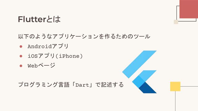 Flutterとは
以下のようなアプリケーションを作るためのツール
● Androidアプリ
● iOSアプリ(iPhone)
● Webページ
プログラミング言語「Dart」で記述する
