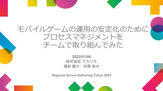 モバイルゲームの運⽤の安定化のために
プロセスマネジメントを
チームで取り組んでみた
2022/01/06
株式会社 アカツキ
湯前 慶大・折原 彩水
Regional Scrum Gathering Tokyo 2022
