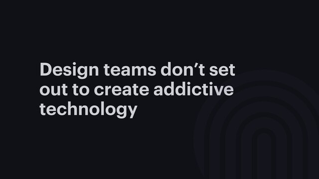 Design teams don’t set
out to create addictive
technology
