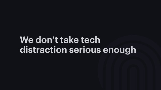 We don’t take tech
distraction serious enough
