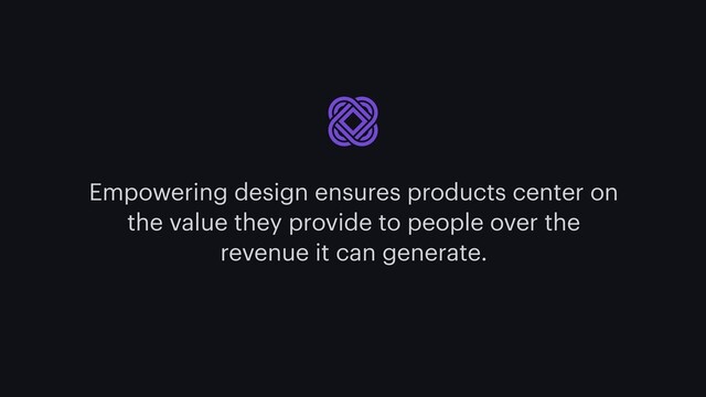 Empowering design ensures products center on
the value they provide to people over the
revenue it can generate.
