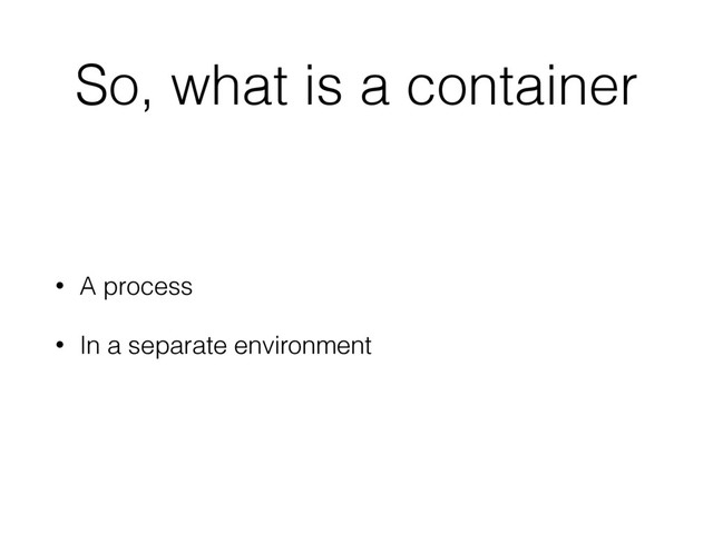 So, what is a container
• A process
• In a separate environment
