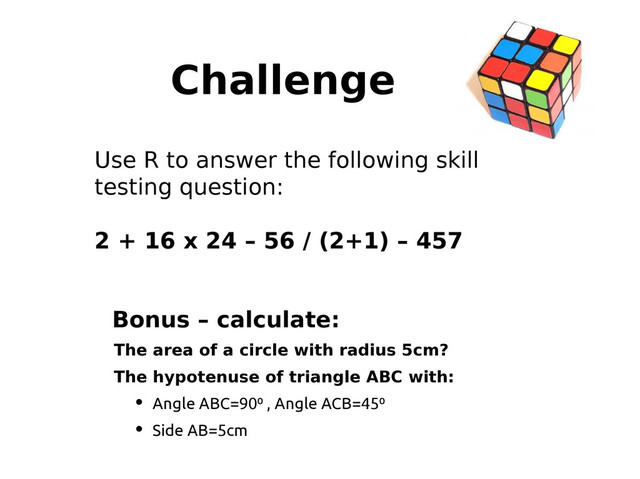 Challenge
Use R to answer the following skill
testing question:
2 + 16 x 24 – 56 / (2+1) – 457
Bonus – calculate:
The area of a circle with radius 5cm?
The hypotenuse of triangle ABC with:
• Angle ABC=90⁰ , Angle ACB=45⁰
• Side AB=5cm
