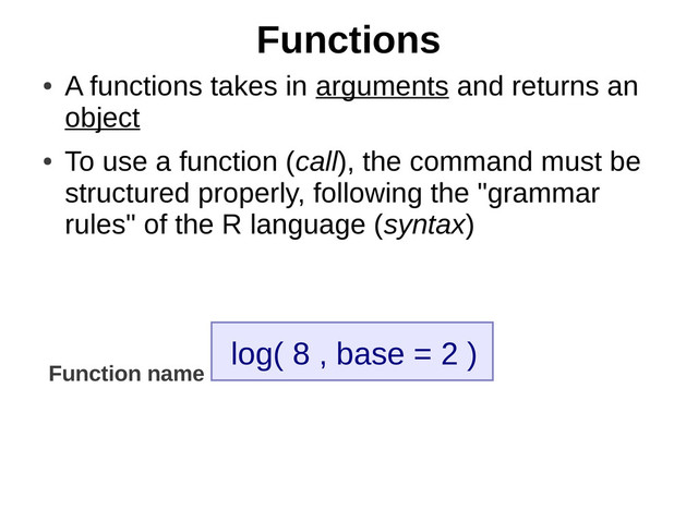 Functions
●
A functions takes in arguments and returns an
object
●
To use a function (call), the command must be
structured properly, following the "grammar
rules" of the R language (syntax)
log( 8 , base = 2 )
Function name
