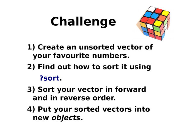 Challenge
1) Create an unsorted vector of
your favourite numbers.
2) Find out how to sort it using
?sort.
3) Sort your vector in forward
and in reverse order.
4) Put your sorted vectors into
new objects.
