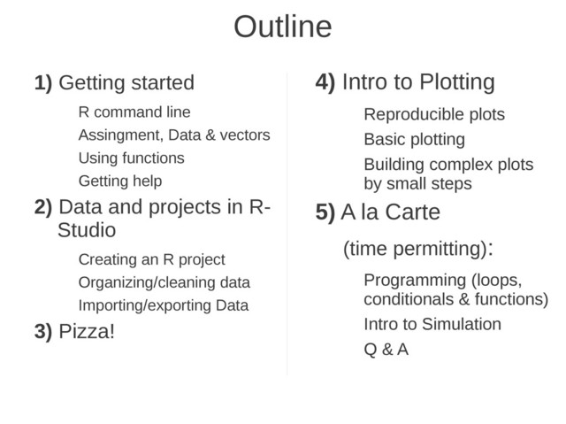 Outline
1) Getting started
R command line
Assingment, Data & vectors
Using functions
Getting help
2) Data and projects in R-
Studio
Creating an R project
Organizing/cleaning data
Importing/exporting Data
3) Pizza!
4) Intro to Plotting
Reproducible plots
Basic plotting
Building complex plots
by small steps
5) A la Carte
(time permitting):
Programming (loops,
conditionals & functions)
Intro to Simulation
Q & A
