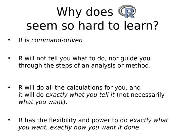 Why does R
seem so hard to learn?
●
R is command-driven
●
R will not tell you what to do, nor guide you
through the steps of an analysis or method.
●
R will do all the calculations for you, and
it will do exactly what you tell it (not necessarily
what you want).
●
R has the flexibility and power to do exactly what
you want, exactly how you want it done.
