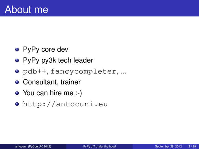 About me
PyPy core dev
PyPy py3k tech leader
pdb++, fancycompleter, ...
Consultant, trainer
You can hire me :-)
http://antocuni.eu
antocuni (PyCon UK 2012) PyPy JIT under the hood September 28, 2012 2 / 29

