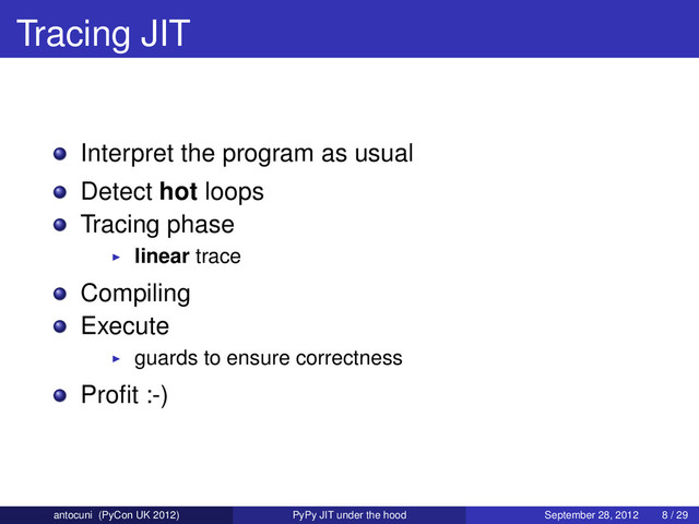 Tracing JIT
Interpret the program as usual
Detect hot loops
Tracing phase
linear trace
Compiling
Execute
guards to ensure correctness
Proﬁt :-)
antocuni (PyCon UK 2012) PyPy JIT under the hood September 28, 2012 8 / 29
