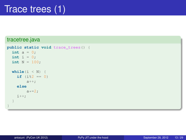 Trace trees (1)
tracetree.java
public static void trace_trees() {
int a = 0;
int i = 0;
int N = 100;
while(i < N) {
if (i%2 == 0)
a++;
else
a*=2;
i++;
}
}
antocuni (PyCon UK 2012) PyPy JIT under the hood September 28, 2012 13 / 29
