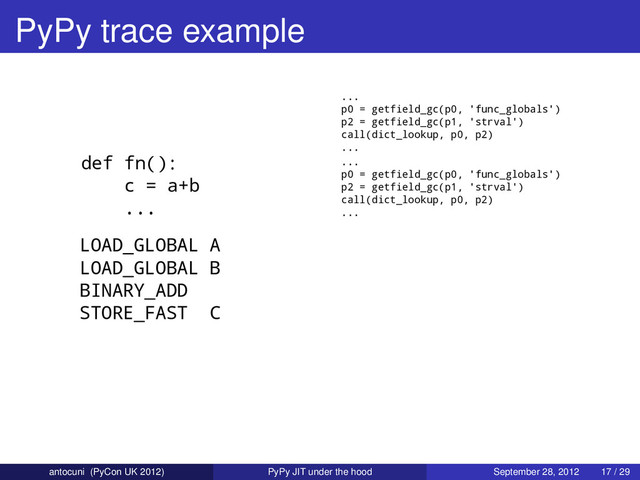 PyPy trace example
def fn():
c = a+b
...
LOAD_GLOBAL A
LOAD_GLOBAL B
BINARY_ADD
STORE_FAST C
...
p0 = getfield_gc(p0, 'func_globals')
p2 = getfield_gc(p1, 'strval')
call(dict_lookup, p0, p2)
...
...
p0 = getfield_gc(p0, 'func_globals')
p2 = getfield_gc(p1, 'strval')
call(dict_lookup, p0, p2)
...
antocuni (PyCon UK 2012) PyPy JIT under the hood September 28, 2012 17 / 29
