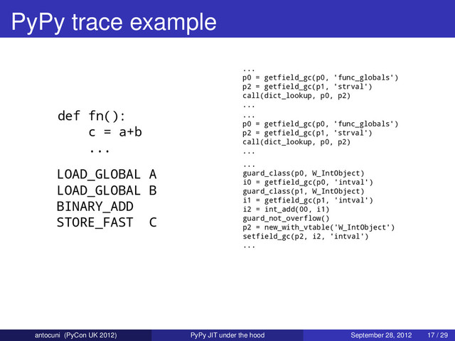PyPy trace example
def fn():
c = a+b
...
LOAD_GLOBAL A
LOAD_GLOBAL B
BINARY_ADD
STORE_FAST C
...
p0 = getfield_gc(p0, 'func_globals')
p2 = getfield_gc(p1, 'strval')
call(dict_lookup, p0, p2)
...
...
p0 = getfield_gc(p0, 'func_globals')
p2 = getfield_gc(p1, 'strval')
call(dict_lookup, p0, p2)
...
...
guard_class(p0, W_IntObject)
i0 = getfield_gc(p0, 'intval')
guard_class(p1, W_IntObject)
i1 = getfield_gc(p1, 'intval')
i2 = int_add(00, i1)
guard_not_overflow()
p2 = new_with_vtable('W_IntObject')
setfield_gc(p2, i2, 'intval')
...
antocuni (PyCon UK 2012) PyPy JIT under the hood September 28, 2012 17 / 29
