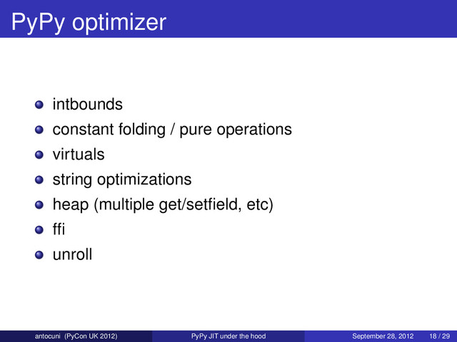 PyPy optimizer
intbounds
constant folding / pure operations
virtuals
string optimizations
heap (multiple get/setﬁeld, etc)
fﬁ
unroll
antocuni (PyCon UK 2012) PyPy JIT under the hood September 28, 2012 18 / 29
