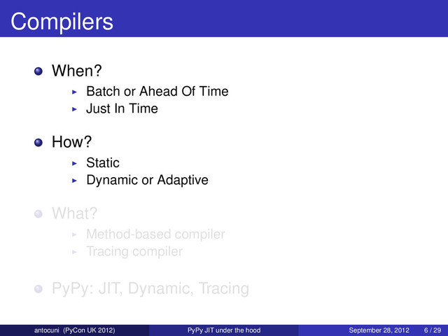 Compilers
When?
Batch or Ahead Of Time
Just In Time
How?
Static
Dynamic or Adaptive
What?
Method-based compiler
Tracing compiler
PyPy: JIT, Dynamic, Tracing
antocuni (PyCon UK 2012) PyPy JIT under the hood September 28, 2012 6 / 29
