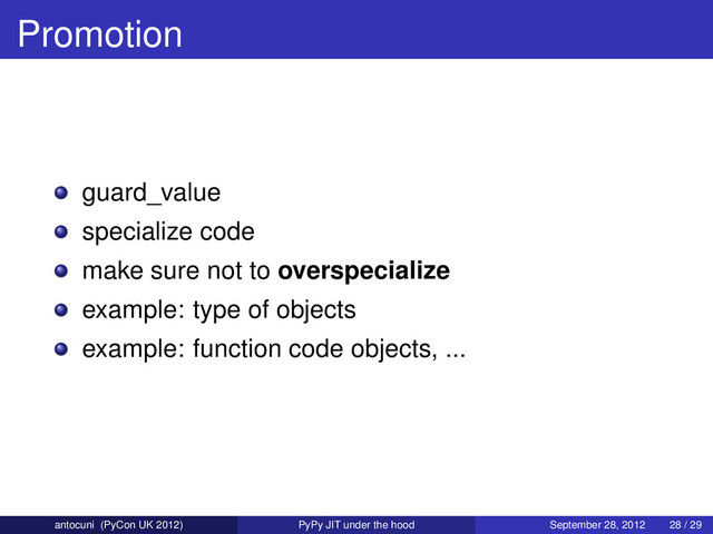 Promotion
guard_value
specialize code
make sure not to overspecialize
example: type of objects
example: function code objects, ...
antocuni (PyCon UK 2012) PyPy JIT under the hood September 28, 2012 28 / 29
