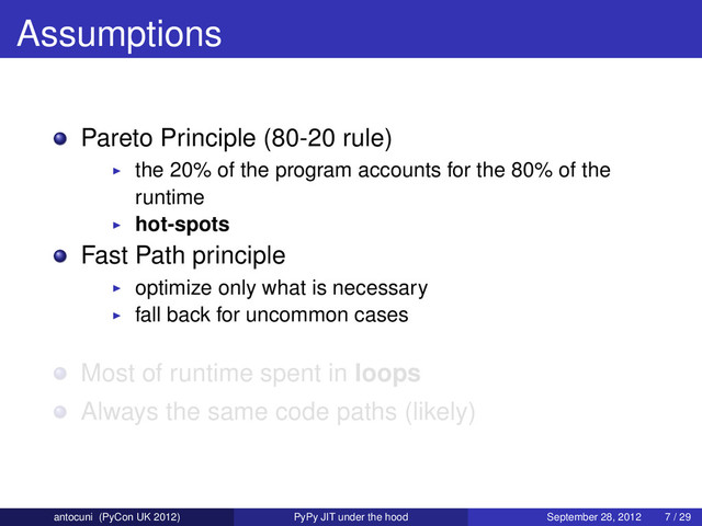 Assumptions
Pareto Principle (80-20 rule)
the 20% of the program accounts for the 80% of the
runtime
hot-spots
Fast Path principle
optimize only what is necessary
fall back for uncommon cases
Most of runtime spent in loops
Always the same code paths (likely)
antocuni (PyCon UK 2012) PyPy JIT under the hood September 28, 2012 7 / 29

