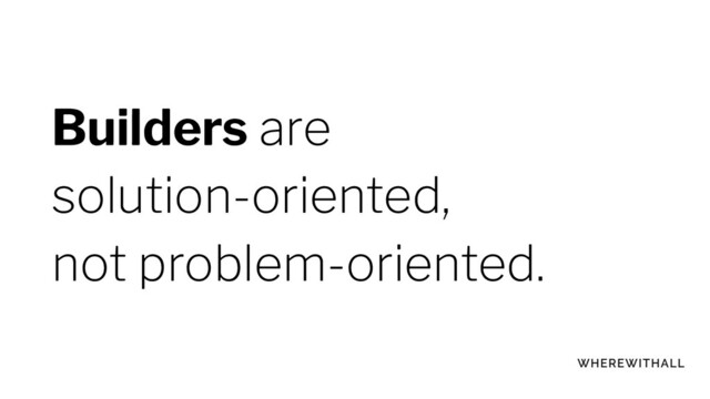Builders are
solution-oriented,
not problem-oriented.
