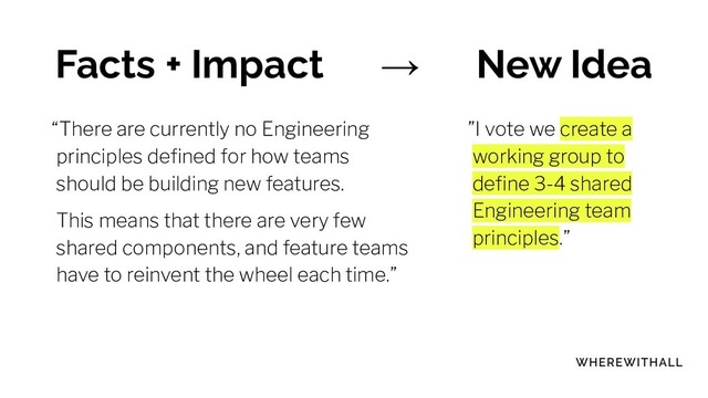 Facts + Impact → New Idea
“There are currently no Engineering
principles deﬁned for how teams
should be building new features.
This means that there are very few
shared components, and feature teams
have to reinvent the wheel each time.”
”I vote we create a
working group to
deﬁne 3-4 shared
Engineering team
principles.”
