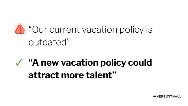 “Our current vacation policy is
outdated”
✓ “A new vacation policy could
attract more talent”

