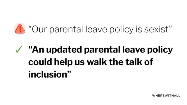 “Our parental leave policy is sexist”
✓ “An updated parental leave policy
could help us walk the talk of
inclusion”
