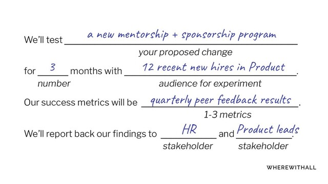 We’ll test ______________________________________________
your proposed change
for ______ months with __________________________________.
number audience for experiment
Our success metrics will be _______________________________.
1-3 metrics
We’ll report back our ﬁndings to ___________ and ___________.
stakeholder stakeholder
3
a new mentorship + sponsorship program
12 recent new hires in Product
quarterly peer feedback results
HR Product leads
