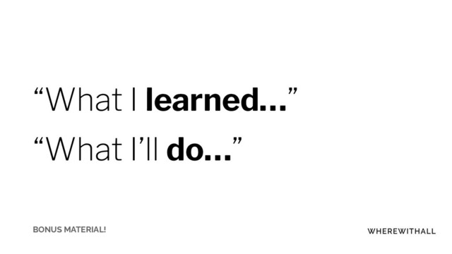 “What I learned…”
“What I’ll do…”
BONUS MATERIAL!
