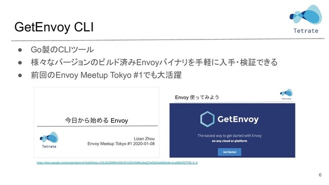 GetEnvoy CLI
● Go製のCLIツール
● 様々なバージョンのビルド済みEnvoyバイナリを手軽に入手・検証できる
● 前回のEnvoy Meetup Tokyo #1でも大活躍
6
https://docs.google.com/presentation/d/1kqWUmsLx1NLDU2M9l4xXWnDiYjG2HGdNw2opZVw5j4A/edit#slide=id.g49b4537706_0_0
