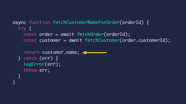 async function fetchCustomerNameForOrder(orderId) {
try {
const order = await fetchOrder(orderId);
const customer = await fetchCustomer(order.customerId);
return customer.name;
} catch (err) {
logError(err);
throw err;
}
}
