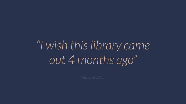 “I wish this library came
out 4 months ago”
Me, June 2017
