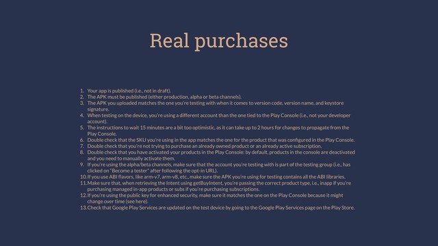 Real purchases
1. Your app is published (i.e., not in draft).
2. The APK must be published (either production, alpha or beta channels).
3. The APK you uploaded matches the one you’re testing with when it comes to version code, version name, and keystore
signature.
4. When testing on the device, you’re using a different account than the one tied to the Play Console (i.e., not your developer
account).
5. The instructions to wait 15 minutes are a bit too optimistic, as it can take up to 2 hours for changes to propagate from the
Play Console.
6. Double check that the SKU you’re using in the app matches the one for the product that was conﬁgured in the Play Console.
7. Double check that you’re not trying to purchase an already owned product or an already active subscription.
8. Double check that you have activated your products in the Play Console: by default, products in the console are deactivated
and you need to manually activate them.
9. If you’re using the alpha/beta channels, make sure that the account you’re testing with is part of the testing group (i.e., has
clicked on “Become a tester” after following the opt-in URL).
10.If you use ABI ﬂavors, like arm-v7, arm-v8, etc., make sure the APK you’re using for testing contains all the ABI libraries.
11.Make sure that, when retrieving the Intent using getBuyIntent, you’re passing the correct product type, i.e., inapp if you’re
purchasing managed in-app products or subs if you’re purchasing subscriptions.
12.If you’re using the public key for enhanced security, make sure it matches the one on the Play Console because it might
change over time (see here).
13.Check that Google Play Services are updated on the test device by going to the Google Play Services page on the Play Store.
