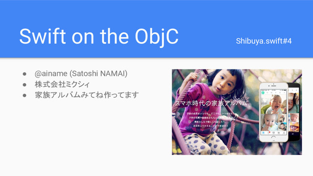 Swift on the ObjC Shibuya.swift#4
● @ainame (Satoshi NAMAI)
● 株式会社ミクシィ
● 家族アルバムみてね作ってます
