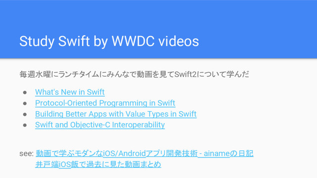 Study Swift by WWDC videos
毎週水曜にランチタイムにみんなで動画を見てSwift2について学んだ
● What's New in Swift
● Protocol-Oriented Programming in Swift
● Building Better Apps with Value Types in Swift
● Swift and Objective-C Interoperability
see: 動画で学ぶモダンなiOS/Androidアプリ開発技術 - ainameの日記
井戸端iOS飯で過去に見た動画まとめ
