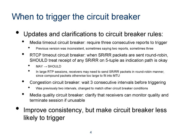 When to trigger the circuit breaker
•  Updates and clarifications to circuit breaker rules:
•  Media timeout circuit breaker: require three consecutive reports to trigger
•  Previous version was inconsistent, sometimes saying two reports, sometimes three
•  RTCP timeout circuit breaker: when SR/RR packets are sent round-robin,
SHOULD treat receipt of any SR/RR on 5-tuple as indication path is okay
•  MAY → SHOULD
•  In large RTP sessions, receivers may need to send SR/RR packets in round-robin manner,
since compound packets otherwise too large to fit into MTU
•  Congestion circuit breaker: wait 3 consecutive intervals before triggering
•  Was previously two intervals, changed to match other circuit breaker conditions
•  Media quality circuit breaker: clarify that receivers can monitor quality and
terminate session if unusable
•  Improve consistency, but make circuit breaker less
likely to trigger
4
