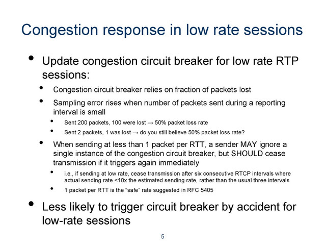 Congestion response in low rate sessions
•  Update congestion circuit breaker for low rate RTP
sessions:
•  Congestion circuit breaker relies on fraction of packets lost
•  Sampling error rises when number of packets sent during a reporting
interval is small
•  Sent 200 packets, 100 were lost → 50% packet loss rate
•  Sent 2 packets, 1 was lost → do you still believe 50% packet loss rate?
•  When sending at less than 1 packet per RTT, a sender MAY ignore a
single instance of the congestion circuit breaker, but SHOULD cease
transmission if it triggers again immediately
•  i.e., if sending at low rate, cease transmission after six consecutive RTCP intervals where
actual sending rate <10x the estimated sending rate, rather than the usual three intervals
•  1 packet per RTT is the “safe” rate suggested in RFC 5405
•  Less likely to trigger circuit breaker by accident for
low-rate sessions
5
