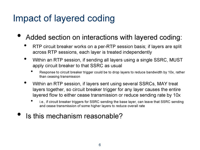 Impact of layered coding
•  Added section on interactions with layered coding:
•  RTP circuit breaker works on a per-RTP session basis; if layers are split
across RTP sessions, each layer is treated independently
•  Within an RTP session, if sending all layers using a single SSRC, MUST
apply circuit breaker to that SSRC as usual
•  Response to circuit breaker trigger could be to drop layers to reduce bandwidth by 10x, rather
than ceasing transmission
•  Within an RTP session, if layers sent using several SSRCs, MAY treat
layers together, so circuit breaker trigger for any layer causes the entire
layered flow to either cease transmission or reduce sending rate by 10x
•  i.e., if circuit breaker triggers for SSRC sending the base layer, can leave that SSRC sending
and cease transmission of some higher layers to reduce overall rate
•  Is this mechanism reasonable?
6

