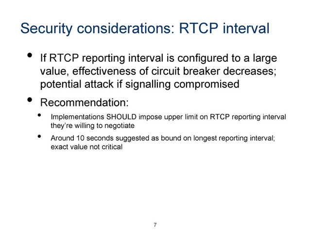 Security considerations: RTCP interval
•  If RTCP reporting interval is configured to a large
value, effectiveness of circuit breaker decreases;
potential attack if signalling compromised
•  Recommendation:
•  Implementations SHOULD impose upper limit on RTCP reporting interval
they’re willing to negotiate
•  Around 10 seconds suggested as bound on longest reporting interval;
exact value not critical
7
