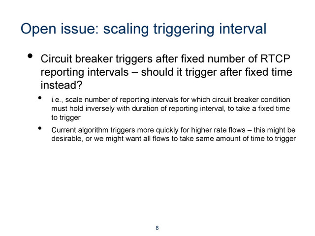 Open issue: scaling triggering interval
•  Circuit breaker triggers after fixed number of RTCP
reporting intervals – should it trigger after fixed time
instead?
•  i.e., scale number of reporting intervals for which circuit breaker condition
must hold inversely with duration of reporting interval, to take a fixed time
to trigger
•  Current algorithm triggers more quickly for higher rate flows – this might be
desirable, or we might want all flows to take same amount of time to trigger
8
