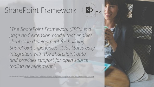 SharePoint Framework
“The SharePoint Framework (SPFx) is a
page and extension model that enables
client-side development for building
SharePoint experiences. It facilitates easy
integration with the SharePoint data
and provides support for open source
tooling development.”
More information: https://docs.microsoft.com/en-us/sharepoint/dev/spfx/sharepoint-framework-overview
