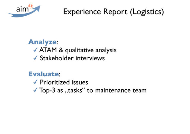 Experience Report (Logistics)
Analyze:
✓ ATAM & qualitative analysis
✓ Stakeholder interviews
Evaluate:
✓ Prioritized issues
✓ Top-3 as „tasks“ to maintenance team
