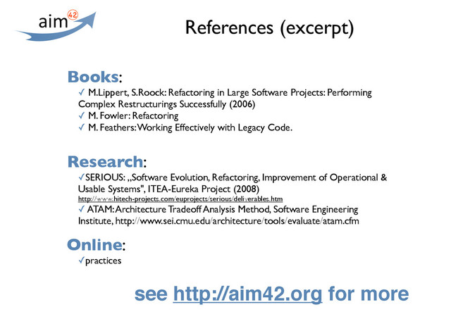References (excerpt)
Books:
✓ M.Lippert, S.Roock: Refactoring in Large Software Projects: Performing
Complex Restructurings Successfully (2006)
✓ M. Fowler: Refactoring
✓ M. Feathers: Working Effectively with Legacy Code.
Research:
✓SERIOUS: „Software Evolution, Refactoring, Improvement of Operational &
Usable Systems", ITEA-Eureka Project (2008)
http://www.hitech-projects.com/euprojects/serious/deliverables.htm
✓ ATAM: Architecture Tradeoff Analysis Method, Software Engineering
Institute, http://www.sei.cmu.edu/architecture/tools/evaluate/atam.cfm
Online:
✓practices
see http://aim42.org for more
