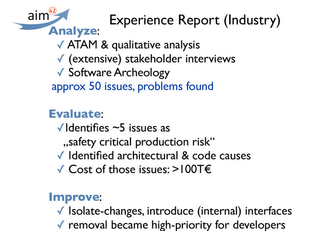 Experience Report (Industry)
Analyze:
✓ ATAM & qualitative analysis
✓ (extensive) stakeholder interviews
✓ Software Archeology
approx 50 issues, problems found
Evaluate:
✓Identiﬁes ~5 issues as
„safety critical production risk“
✓ Identiﬁed architectural & code causes
✓ Cost of those issues: >100T€
Improve:
✓ Isolate-changes, introduce (internal) interfaces
✓ removal became high-priority for developers
