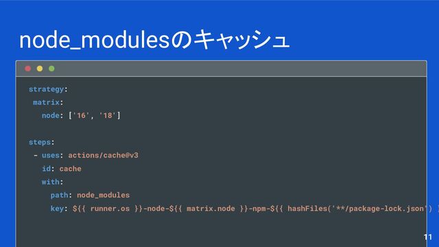 node_modulesのキャッシュ
11
strategy:
matrix:
node: ['16', '18']
steps:
- uses: actions/cache@v3
id: cache
with:
path: node_modules
key: ${{ runner.os }}-node-${{ matrix.node }}-npm-${{ hashFiles('**/package-lock.json') }
