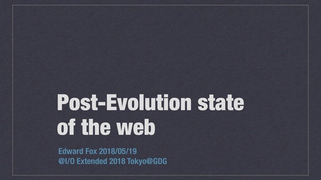 Post-Evolution state
of the web
Edward Fox 2018/05/19
@I/O Extended 2018 Tokyo@GDG
