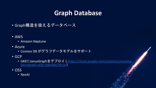Graph Database
• Graph構造を扱えるデータベース
• AWS
• Amazon Neptune
• Azure
• Cosmos DB がグラフデータモデルをサポート
• GCP
• GKEにJanusGraphをデプロイ ( https://cloud.google.com/solutions/running-
janusgraph-with-bigtable?hl=ja )
• OSS
• Neo4J
