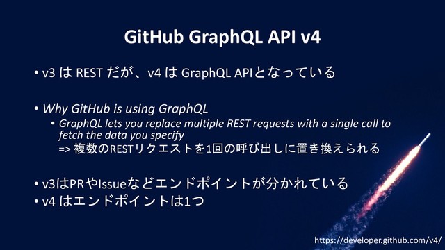 GitHub GraphQL API v4
• v3 は REST だが、v4 は GraphQL APIとなっている
• Why GitHub is using GraphQL
• GraphQL lets you replace multiple REST requests with a single call to
fetch the data you specify
=> 複数のRESTリクエストを1回の呼び出しに置き換えられる
• v3はPRやIssueなどエンドポイントが分かれている
• v4 はエンドポイントは1つ
https://developer.github.com/v4/
