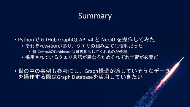 Summary
• Pythonで GitHub GraphQL API v4 と Neo4J を操作してみた
• それぞれWebUIがあり、クエリの組み立てに便利だった
• 特にNeo4JのDashboardは可視化もしてくれるのが便利
• 採用されているクエリ言語が異なるためそれぞれ学習が必要だ
• 世の中の事例も参考にし、Graph構造が適していそうなデータ
を操作する際はGraph Databaseを活用していきたい
