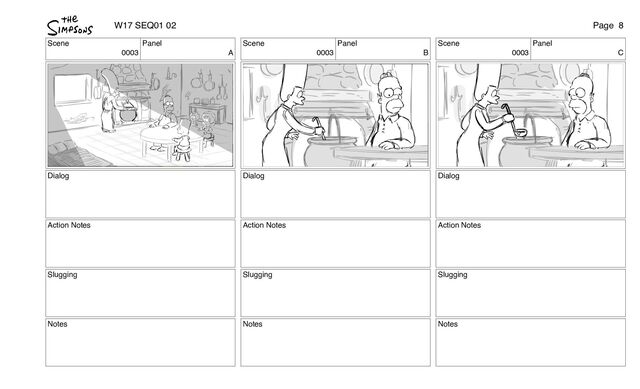 Scene
0003
Panel
A
Dialog
Action Notes
Slugging
Notes
Scene
0003
Panel
B
Dialog
Action Notes
Slugging
Notes
Scene
0003
Panel
C
Dialog
Action Notes
Slugging
Notes
W17 SEQ01 02 Page 8
