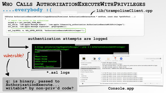 ....everybody :(
WHO CALLS AUTHORIZATIONEXECUTEWITHPRIVILEGES
OSStatus AuthorizationExecuteWithPrivilegesExternalForm(const AuthorizationExternalForm * extForm, const char *pathToTool ...)
{
// report the caller to the authorities
aslmsg m = asl_new(ASL_TYPE_MSG);
asl_set(m, "com.apple.message.domain", "com.apple.libsecurity_authorization.AuthorizationExecuteWithPrivileges");
asl_set(m, "com.apple.message.signature", getprogname());
asl_log(NULL, m, ASL_LEVEL_NOTICE, "AuthorizationExecuteWithPrivileges!");
...
$ strings /private/var/log/DiagnosticMessages/* | grep -A 1 AuthorizationExecuteWithPrivileges!
$AuthorizationExecuteWithPrivileges!
Slack
... 
VMware Fusion
Google Chrome
Little Snitch Installer
osascript
Autoupdate (Sparkle)
lib/trampolineClient.cpp
Console.app
*.asl logs
}
vulnerable?
q: is binary, passed to
AuthorizationExecute...
writable* by non-priv'd code?
authentication attempts are logged
